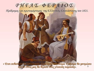 Ρ Η Γ Α Σ Φ Ε Ρ Α Ι Ο Σ 
Πρόδρομος και πρωτομάρτυρας της Ελληνικής Επανάστασης του 1821. 
3 
Πέθανε στις φυλακές λέγοντας: 
« Έτσι πεθαίνουν τα παληκάρια. Εγώ αρκετά έσπειρα. Γρήγορα θα φυτρώσει 
και το έθνος μας θα θερίσει τους γλυκούς καρπούς». 
 