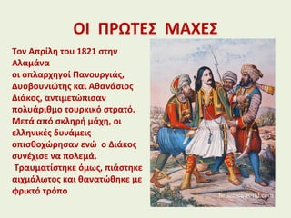 ΟΙ ΠΡΩΤΕΣ ΜΑΧΕΣ
Τον Απρίλη του 1821 στην
Αλαμάνα
οι οπλαρχηγοί Πανουργιάς,
Δυοβουνιώτης και Αθανάσιος
Διάκος, αντιμετώπισαν
πολυάριθμο τουρκικό στρατό.
Μετά από σκληρή μάχη, οι
ελληνικές δυνάμεις
οπισθοχώρησαν ενώ ο Διάκος
συνέχισε να πολεμά.
Τραυματίστηκε όμως, πιάστηκε
αιχμάλωτος και θανατώθηκε με
φρικτό τρόπο
 