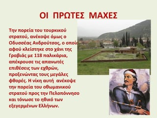 ΟΙ ΠΡΩΤΕΣ ΜΑΧΕΣ
Την πορεία του τουρκικού
στρατού, ανέκοψε όμως ο
Οδυσσέας Ανδρούτσος, ο οποίος
αφού κλείστηκε στο χάνι της
Γραβιάς με 118 παλικάρια,
απέκρουσε τις απανωτές
επιθέσεις των εχθρών,
προξενώντας τους μεγάλες
φθορές. Η νίκη αυτή ανέκοψε
την πορεία του οθωμανικού
στρατού προς την Πελοπόννησο
και τόνωσε το ηθικό των
εξεγερμένων Ελλήνων.
 