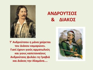 ΑΝΔΡΟΥΤΣΟΣ
& ΔΙΑΚΟΣ
Τ' Ανδρούτσου η μάνα χαίρεται
του Διάκου καμαρώνει.
Γιατί έχουν γιούς αρματωλούς
και γιους καπεταναίους
Ανδρούτσος φυλάει τη Γραβιά
και Διάκος την Αλαμάνα....
 