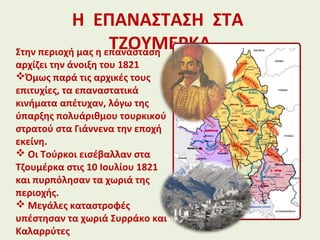 Η ΕΠΑΝΑΣΤΑΣΗ ΣΤΑ
ΤΖΟΥΜΕΡΚΑΣτην περιοχή μας η επανάσταση
αρχίζει την άνοιξη του 1821
Όμως παρά τις αρχικές τους
επιτυχίες, τα επαναστατικά
κινήματα απέτυχαν, λόγω της
ύπαρξης πολυάριθμου τουρκικού
στρατού στα Γιάννενα την εποχή
εκείνη.
 Οι Τούρκοι εισέβαλλαν στα
Τζουμέρκα στις 10 Ιουλίου 1821
και πυρπόλησαν τα χωριά της
περιοχής.
 Μεγάλες καταστροφές
υπέστησαν τα χωριά Συρράκο και
Καλαρρύτες
 