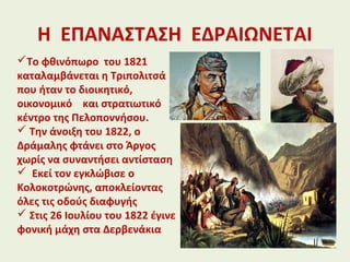 Η ΕΠΑΝΑΣΤΑΣΗ ΕΔΡΑΙΩΝΕΤΑΙ
Το φθινόπωρο του 1821
καταλαμβάνεται η Τριπολιτσά
που ήταν το διοικητικό,
οικονομικό και στρατιωτικό
κέντρο της Πελοποννήσου.
 Την άνοιξη του 1822, ο
Δράμαλης φτάνει στο Άργος
χωρίς να συναντήσει αντίσταση
 Εκεί τον εγκλώβισε ο
Κολοκοτρώνης, αποκλείοντας
όλες τις οδούς διαφυγής
 Στις 26 Ιουλίου του 1822 έγινε
φονική μάχη στα Δερβενάκια
 