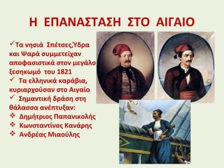 Η ΕΠΑΝΑΣΤΑΣΗ ΣΤΟ ΑΙΓΑΙΟ
Τα νησιά Σπέτσες,Ύδρα
και Ψαρά συμμετείχαν
αποφασιστικά στον μεγάλο
ξεσηκωμό του 1821
 Τα ελληνικά καράβια,
κυριαρχούσαν στο Αιγαίο
 Σημαντική δράση στη
θάλασσα ανέπτυξαν:
 Δημήτριος Παπανικολής
 Κωνσταντίνος Κανάρης
 Ανδρέας Μιαούλης
 