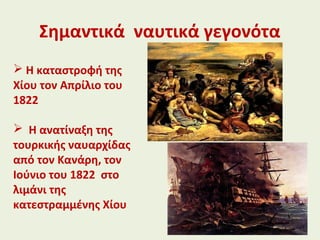 Σημαντικά ναυτικά γεγονότα
 Η καταστροφή της
Χίου τον Απρίλιο του
1822
 Η ανατίναξη της
τουρκικής ναυαρχίδας
από τον Κανάρη, τον
Ιούνιο του 1822 στο
λιμάνι της
κατεστραμμένης Χίου
 