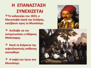 Η ΕΠΑΝΑΣΤΑΣΗ
ΣΥΝΕΧΙΖΕΤΑΙ
Το καλοκαίρι του 1823, ο
Μουσταφά πασά της Σκόδρας,
κατέβαινε προς το Μεσολόγγι
 Ανέλαβε να τον
αντιμετωπίσει ο Μάρκος
Μπότσαρης
 Κατά τη διάρκεια της
αιφνιδιαστικής επίθεσης
σκοτώθηκε
 Η ταφή του έγινε στο
Μεσολόγγι
 