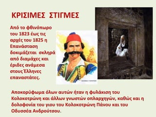 ΚΡΙΣΙΜΕΣ ΣΤΙΓΜΕΣ
Από το φθινόπωρο
του 1823 έως τις
αρχές του 1825 η
Επανάσταση
δοκιμάζεται σκληρά
από διαμάχες και
έριδες ανάμεσα
στους Έλληνες
επαναστάτες.
Αποκορύφωμα όλων αυτών ήταν η φυλάκιση του
Κολοκοτρώνη και άλλων γνωστών οπλαρχηγών, καθώς και η
δολοφονία του γιου του Κολοκοτρώνη Πάνου και του
Οδυσσέα Ανδρούτσου.
 