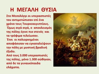 Η ΜΕΓΑΛΗ ΘΥΣΙΑ
Στο Μεσολόγγι οι υπερασπιστές
του αντιμετώπισαν επί ένα
χρόνο τους Τουρκοαιγυπτίους.
Όμως σιγά σιγά, ο αποκλεισμός
της πόλης έγινε πιο στενός και
τα τρόφιμα τελείωσαν.
Έτσι οι πολιορκημένοι
αποφάσισαν να εγκαταλείψουν
την πόλη με μυστική βραδινή
έξοδο.
Από τους 3.000 υπερασπιστές
της πόλης, μόνο 1.300 σώθηκαν,
από δε τα γυναικόπαιδα
ελάχιστα.
 