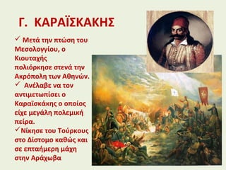 Γ. ΚΑΡΑΪΣΚΑΚΗΣ
 Μετά την πτώση του
Μεσολογγίου, ο
Κιουταχής
πολιόρκησε στενά την
Ακρόπολη των Αθηνών.
 Ανέλαβε να τον
αντιμετωπίσει ο
Καραϊσκάκης ο οποίος
είχε μεγάλη πολεμική
πείρα.
Νίκησε του Τούρκους
στο Δίστομο καθώς και
σε επταήμερη μάχη
στην Αράχωβα
 