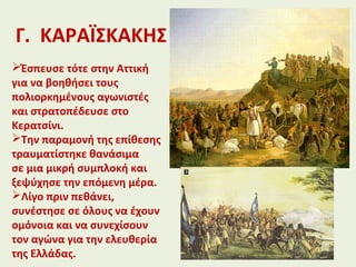 Γ. ΚΑΡΑΪΣΚΑΚΗΣ
Έσπευσε τότε στην Αττική
για να βοηθήσει τους
πολιορκημένους αγωνιστές
και στρατοπέδευσε στο
Κερατσίνι.
Την παραμονή της επίθεσης
τραυματίστηκε θανάσιμα
σε μια μικρή συμπλοκή και
ξεψύχησε την επόμενη μέρα.
Λίγο πριν πεθάνει,
συνέστησε σε όλους να έχουν
ομόνοια και να συνεχίσουν
τον αγώνα για την ελευθερία
της Ελλάδας.
 