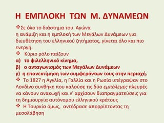 Η ΕΜΠΛΟΚΗ ΤΩΝ Μ. ΔΥΝΑΜΕΩΝ
Σε όλο το διάστημα του Αγώνα
η ανάμιξη και η εμπλοκή των Μεγάλων Δυνάμεων για
διευθέτηση του ελληνικού ζητήματος, γίνεται όλο και πιο
ενεργή.
 Κύριο ρόλο παίζουν
α) το φιλελληνικό κίνημα,
β) ο ανταγωνισμός των Μεγάλων Δυνάμεων
γ) η επανεκτίμηση των συμφερόντων τους στην περιοχή.
 Το 1827 η Αγγλία, η Γαλλία και η Ρωσία υπέγραψαν στο
Λονδίνο συνθήκη που καλούσε τις δύο εμπόλεμες πλευρές
να κάνουν ανακωχή και ν' αρχίσουν διαπραγματεύσεις για
τη δημιουργία αυτόνομου ελληνικού κράτους
 Η Τουρκία όμως, αντέδρασε απορρίπτοντας τη
μεσολάβηση
 