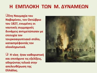 Η ΕΜΠΛΟΚΗ ΤΩΝ Μ. ΔΥΝΑΜΕΩΝ
Στη Ναυμαχία του
Ναβαρίνου, τον Οκτώβριο
του 1827, ενωμένες οι
ναυτικές συμμαχικές
δυνάμεις αντιμετώπισαν με
επιτυχία τον
τουρκοαιγυπτιακό στόλο,
καταστρέφοντάς τον
ολοκληρωτικά.
 Η νίκη ήταν καθοριστική
και επιτάχυνε τις εξελίξεις,
οδηγώντας τελικά στην
απελευθέρωση της
Ελλάδας.
 