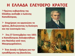 Η ΕΛΛΑΔΑ ΕΛΕΥΘΕΡΟ ΚΡΑΤΟΣ
Πρώτος κυβερνήτης της
Ελλάδας ανέλαβε ο Ιωάννης
Καποδίστριας.
 Επιχείρησε να οργανώσει το
κράτος, βελτιώνοντας τη διοίκηση
και την οικονομία του.
 Στις 27 Σεπτεμβρίου του 1831
ο Καποδίστριας δολοφονήθηκε
στο Ναύπλιο από τους
Μαυρομιχαλαίους
 Έτσι άνοιξε ο δρόμος για την
εγκαθίδρυση της βασιλείας.
 