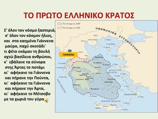 ΤΟ ΠΡΩΤΟ ΕΛΛΗΝΙΚΟ ΚΡΑΤΟΣ
ΓΙΑΝΝΕΝΑ
Σ' όλον τον κόσμο ξαστεριά,
σ' όλον τον κόσμον ήλιος,
και στα καημένα Γιάννενα
μαύρο, παχύ σκοτάδι'
τι φέτο εκάμαν τη βουλή
οχτώ βασίλεια ανθρώποι,
κ' εβάλανε τα σύνορα
στης Άρτας το ποτάμι
κι' αφήκανε τα Γιάννενα
και πήρανε την Πούντα,
κι' αφήκανε τα Γιάννενα
και πήρανε την Άρτα,
κι' αφήκανε το Μέτσοβο
με τα χωριά του γύρα
 