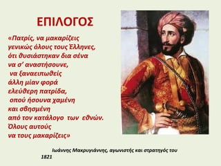 ΕΠΙΛΟΓΟΣ
«Πατρίς, να μακαρίζεις
γενικώς όλους τους Έλληνες,
ότι θυσιάστηκαν δια σένα
να σ’ αναστήσουνε,
να ξαναειπωθείς
άλλη μίαν φορά
ελεύθερη πατρίδα,
οπού ήσουνα χαμένη
και σβησμένη
από τον κατάλογο των εθνών.
Όλους αυτούς
να τους μακαρίζεις»
Ιωάννης Μακρυγιάννης, αγωνιστής και στρατηγός του
1821
 