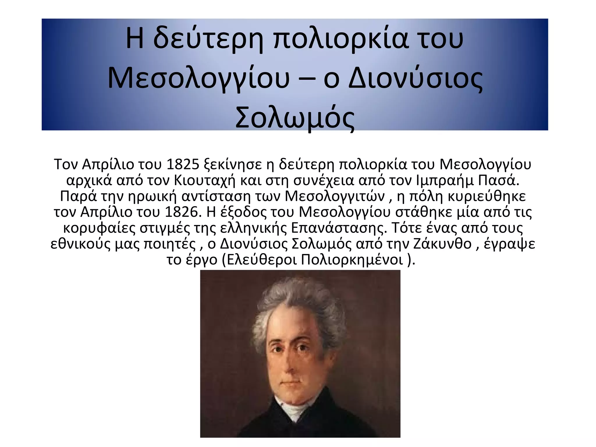 Η δεύτερη πολιορκία του
Μεσολογγίου – ο Διονύσιος
Σολωμός
Τον Απρίλιο του 1825 ξεκίνησε η δεύτερη πολιορκία του Μεσολογγίου
αρχικά από τον Κιουταχή και στη συνέχεια από τον Ιμπραήμ Πασά.
Παρά την ηρωική αντίσταση των Μεσολογγιτών , η πόλη κυριεύθηκε
τον Απρίλιο του 1826. Η έξοδος του Μεσολογγίου στάθηκε μία από τις
κορυφαίες στιγμές της ελληνικής Επανάστασης. Τότε ένας από τους
εθνικούς μας ποιητές , ο Διονύσιος Σολωμός από την Ζάκυνθο , έγραψε
το έργο (Ελεύθεροι Πολιορκημένοι ).
 