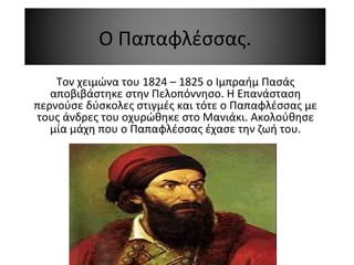 Ο Παπαφλέσσας.
Τον χειμώνα του 1824 – 1825 ο Ιμπραήμ Πασάς
αποβιβάστηκε στην Πελοπόννησο. Η Επανάσταση
περνούσε δύσκολες στιγμές και τότε ο Παπαφλέσσας με
τους άνδρες του οχυρώθηκε στο Μανιάκι. Ακολούθησε
μία μάχη που ο Παπαφλέσσας έχασε την ζωή του.
 