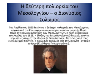 Η δεύτερη πολιορκία του
Μεσολογγίου – ο Διονύσιος
Σολωμός
Τον Απρίλιο του 1825 ξεκίνησε η δεύτερη πολιορκία του Μεσολογγίου
αρχικά από τον Κιουταχή και στη συνέχεια από τον Ιμπραήμ Πασά.
Παρά την ηρωική αντίσταση των Μεσολογγιτών , η πόλη κυριεύθηκε
τον Απρίλιο του 1826. Η έξοδος του Μεσολογγίου στάθηκε μία από τις
κορυφαίες στιγμές της ελληνικής Επανάστασης. Τότε ένας από τους
εθνικούς μας ποιητές , ο Διονύσιος Σολωμός από την Ζάκυνθο , έγραψε
το έργο (Ελεύθεροι Πολιορκημένοι ).
 