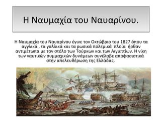 Η Ναυμαχία του Ναυαρίνου.Η Ναυμαχία του Ναυαρίνου.
Η Ναυμαχία του Ναυαρίνου έγινε τον Οκτώβριο του 1827 όπου τα
αγγλικά , τα γαλλικά και τα ρωσικά πολεμικά πλοία ήρθαν
αντιμέτωπα με τον στόλο των Τούρκων και των Αιγυπτίων. Η νίκη
των ναυτικών συμμαχικών δυνάμεων συνέλαβε αποφασιστικά
στην απελευθέρωση της Ελλάδας.
 
