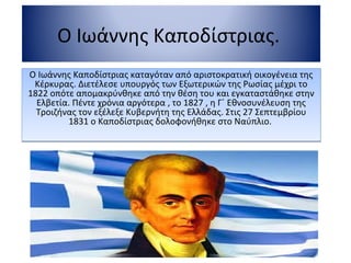 Ο Ιωάννης Καποδίστριας.
Ο Ιωάννης Καποδίστριας καταγόταν από αριστοκρατική οικογένεια της
Κέρκυρας. Διετέλεσε υπουργός των Εξωτερικών της Ρωσίας μέχρι το
1822 οπότε απομακρύνθηκε από την θέση του και εγκαταστάθηκε στην
Ελβετία. Πέντε χρόνια αργότερα , το 1827 , η Γ΄ Εθνοσυνέλευση της
Τροιζήνας τον εξέλεξε Κυβερνήτη της Ελλάδας. Στις 27 Σεπτεμβρίου
1831 ο Καποδίστριας δολοφονήθηκε στο Ναύπλιο.
Ο Ιωάννης Καποδίστριας καταγόταν από αριστοκρατική οικογένεια της
Κέρκυρας. Διετέλεσε υπουργός των Εξωτερικών της Ρωσίας μέχρι το
1822 οπότε απομακρύνθηκε από την θέση του και εγκαταστάθηκε στην
Ελβετία. Πέντε χρόνια αργότερα , το 1827 , η Γ΄ Εθνοσυνέλευση της
Τροιζήνας τον εξέλεξε Κυβερνήτη της Ελλάδας. Στις 27 Σεπτεμβρίου
1831 ο Καποδίστριας δολοφονήθηκε στο Ναύπλιο.
 