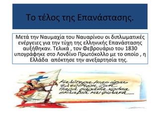 Το τέλος της Επανάστασης.
Μετά την Ναυμαχία του Ναυαρίνου οι διπλωματικές
ενέργειες για την τύχη της ελληνικής Επανάστασης
αυξήθηκαν. Τελικά , τον Φεβρουάριο του 1830
υπογράφηκε στο Λονδίνο Πρωτόκολλο με το οποίο , η
Ελλάδα απόκτησε την ανεξαρτησία της.
 