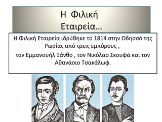 Η Φιλική
Εταιρεία…
Η Φιλική Εταιρεία ιδρύθηκε το 1814 στην Οδησσό της
Ρωσίας από τρεις εμπόρους ,
τον Εμμανουήλ Ξάνθο , τον Νικόλαο Σκουφά και τον
Αθανάσιο Τσακάλωφ.
 