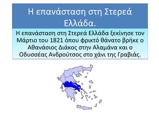 Η επανάσταση στη Στερεά
Ελλάδα.
Η επανάσταση στη Στερεά Ελλάδα ξεκίνησε τον
Μάρτιο του 1821 όπου φρικτό θάνατο βρήκε ο
Αθανάσιος Διάκος στην Αλαμάνα και ο
Οδυσσέας Ανδρούτσος στο χάνι της Γραβιάς.
Η επανάσταση στη Στερεά Ελλάδα ξεκίνησε τον
Μάρτιο του 1821 όπου φρικτό θάνατο βρήκε ο
Αθανάσιος Διάκος στην Αλαμάνα και ο
Οδυσσέας Ανδρούτσος στο χάνι της Γραβιάς.
 