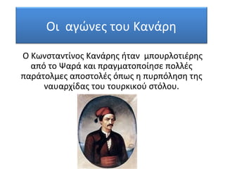 Οι αγώνες του Κανάρη
Ο Κωνσταντίνος Κανάρης ήταν μπουρλοτιέρης
από το Ψαρά και πραγματοποίησε πολλές
παράτολμες αποστολές όπως η πυρπόληση της
ναυαρχίδας του τουρκικού στόλου.
 