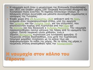 Η ναυµαχία στον κόλπο του
Γέροντα
 Η ναυμαχία αυτή ήταν η μεγαλύτερη της Ελληνικής Επανάστασης
του 1821 και έλαβαν μέρος 100 Τουρκικά Αιγυπτιακά Αλγερινά και
Τυνησιακά πλοία εναντίον 75 περίπου Ελληνικών πλοίων. Ο
Ισλαμικός στόλος συνετρίβη και μάλιστα συνελήφθη αιχμάλωτος ο
ναύαρχος της Τυνησίας.
 Έλαβε χώρα στις 29 Αυγούστου 1824 απέναντι από τη Λέρο,
ανάμεσα στον τουρκοαιγυπτιακό στόλο, υπό την αρχηγία
του Ιμπραήμ και του Χοσρέφ Πασά, και του ελληνικού, που
αποτελούνταν κυρίως από πυρπολικά από τηνΎδρα και
τις Σπέτσες και που διοικούσε ο Ανδρέας Μιαούλης. Την ναυμαχία
παρακολούθησαν πολλοί κάτοικοι της Λέρου από τα υψώματα του
νησιού. Πολλά τουρκικά πλοία χάθηκαν, ενώ ο
Υδραίος Βατικιώτης πυρπόλησε μια τυνησιακή φρεγάτα. Ο
Τουρκικός στόλος διασπάσθηκε, ενώ μετά την πυρπόληση
τολμηροί ψαράδες πλησίασαν με τα καΐκια τους και
λαφυραγώγησαν το πεδίο της μάχης. Με το τέλος της μέρας ο
τουρκικός στόλος αποσύρθηκε προς την Αλικαρνασσό.
 