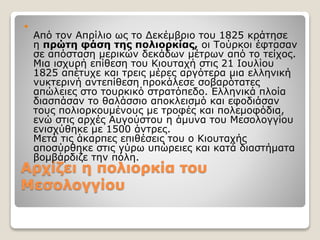 Αρχίζει η πολιορκία του
Μεσολογγίου

Από τον Απρίλιο ως το Δεκέμβριο του 1825 κράτησε
η πρώτη φάση της πολιορκίας, οι Τούρκοι έφτασαν
σε απόσταση μερικών δεκάδων μέτρων από το τείχος.
Μια ισχυρή επίθεση του Κιουταχή στις 21 Ιουλίου
1825 απέτυχε και τρεις μέρες αργότερα μια ελληνική
νυκτερινή αντεπίθεση προκάλεσε σοβαρότατες
απώλειες στο τουρκικό στρατόπεδο. Ελληνικά πλοία
διασπάσαν το θαλάσσιο αποκλεισμό και εφοδιάσαν
τους πολιορκουμένους με τροφές και πολεμοφόδια,
ενώ στις αρχές Αυγούστου η άμυνα του Μεσολογγίου
ενισχύθηκε με 1500 άντρες.
Μετά τις άκαρπες επιθέσεις του ο Κιουταχής
αποσύρθηκε στις γύρω υπώρειες και κατά διαστήματα
βομβάρδιζε την πόλη.
 