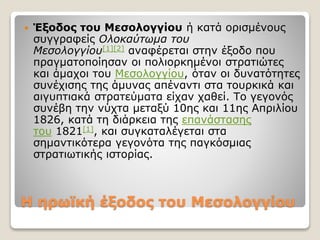Η ηρωϊκή έξοδος του Μεσολογγίου
 Έξοδος του Μεσολογγίου ή κατά ορισμένους
συγγραφείς Ολοκαύτωμα του
Μεσολογγίου[1][2] αναφέρεται στην έξοδο που
πραγματοποίησαν οι πολιορκημένοι στρατιώτες
και άμαχοι του Μεσολογγίου, όταν οι δυνατότητες
συνέχισης της άμυνας απέναντι στα τουρκικά και
αιγυπτιακά στρατεύματα είχαν χαθεί. Το γεγονός
συνέβη την νύχτα μεταξύ 10ης και 11ης Απριλίου
1826, κατά τη διάρκεια της επανάστασης
του 1821[1], και συγκαταλέγεται στα
σημαντικότερα γεγονότα της παγκόσμιας
στρατιωτικής ιστορίας.
 