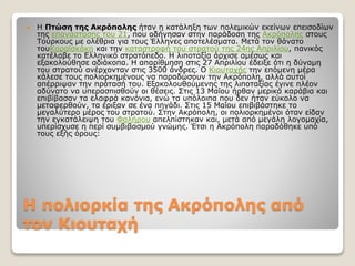 Η πολιορκία της Ακρόπολης από
τον Κιουταχή
 Η Πτώση της Ακρόπολης ήταν η κατάληξη των πολεμικών εκείνων επεισοδίων
της επανάστασης του 21, που οδήγησαν στην παράδοση της Ακρόπολης στους
Τούρκους με ολέθρια για τους Έλληνες αποτελέσματα. Μετά τον θάνατο
τουΚαραϊσκάκη και την καταστροφή του στρατού της 24ης Απριλίου, πανικός
κατέλαβε το Ελληνικό στρατόπεδο. Η λιποταξία άρχισε αμέσως και
εξακολούθησε αδιάκοπα. Η απαρίθμηση στις 27 Απριλίου έδειξε ότι η δύναμη
του στρατού ανέρχονταν στις 3500 άνδρες. Ο Κιουταχής την επόμενη μέρα
κάλεσε τους πολιορκημένους να παραδώσουν την Ακρόπολη, αλλά αυτοί
απέρριψαν την πρότασή του. Εξακολουθούμενης της λιποταξίας έγινε πλέον
αδύνατο να υπερασπισθούν οι θέσεις. Στις 13 Μαΐου ήρθαν μερικά καράβια και
επιβίβασαν τα ελαφρά κανόνια, ενώ τα υπόλοιπα που δεν ήταν εύκολο να
μεταφερθούν, τα έριξαν σε ένα πηγάδι. Στις 15 Μαΐου επιβιβάστηκε το
μεγαλύτερο μέρος του στρατού. Στην Ακρόπολη, οι πολιορκημένοι όταν είδαν
την εγκατάλειψη του Φαλήρου απελπίστηκαν και, μετά από μεγάλη λογομαχία,
υπερίσχυσε η περί συμβιβασμού γνώμης. Έτσι η Ακρόπολη παραδόθηκε υπό
τους εξής όρους:
 