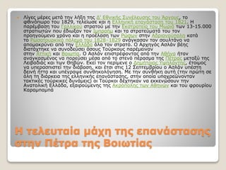 Η τελευταία µάχη της επανάστασης
στην Πέτρα της Βοιωτίας
 Λίγες μέρες μετά την λήξη της Δ' Εθνικής Συνέλευσης του Άργους, το
φθινόπωρο του 1829, τελείωσε και η Ελληνική επανάσταση του 1821. Η
παρέμβαση του Γαλλικού στρατού με την Εκστρατεία του Μωριά των 13-15.000
στρατιωτών που έδιωξαν τον Ιμπραήμ και τα στρατεύματά του τον
προηγούμενο χρόνο και η προέλαση των Ρώσων στην Αδριανούπολη κατά
το Ρωσοτουρκικό πόλεμο του 1828–1829 ανάγκασαν τον σουλτάνο να
απομακρύνει από την Ελλάδα όλο τον στρατό. Ο Αρχηγός Ασλάν βέης
διατάχτηκε να συνοδεύσει όσους Τούρκους παρέμειναν
στην Αττική και Βοιωτία. Ο Ασλάν επιστρέφοντας από την Αθήνα ήταν
αναγκασμένος να πορεύσει μέσα από το στενό πέρασμα της Πέτρας μεταξύ της
Λειβαδιάς και των Θηβών. Εκεί τον περίμενε ο Δημήτριος Υψηλάντης, έτοιμος
να υπερασπιστεί την διάβαση, και έτσι στις 12 Σεπτεμβρίου ο Ασλάν υπέστη
δεινή ήττα και υπέγραψε συνθηκολόγηση. Με την συνθήκη αυτή (την πρώτη σε
όλη τη διάρκεια της ελληνικής επανάστασης, στην οποία υποχρεώνονταν
τακτικές τούρκικες δυνάμεις) οι Τούρκοι δέχτηκαν να εκκενώσουν την
Ανατολική Ελλάδα, εξαιρούμενης της Ακρόπολης των Αθηνών και του φρουρίου
Καραμπαμπά
 