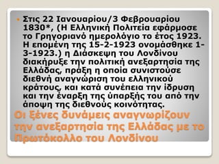 Οι ξένες δυνάµεις αναγνωρίζουν
την ανεξαρτησία της Ελλάδας µε το
Πρωτόκολλο του Λονδίνου
 Στις 22 Ιανουαρίου/3 Φεβρουαρίου
1830*, (Η Ελληνική Πολιτεία εφάρμοσε
το Γρηγοριανό ημερολόγιο το έτος 1923.
Η επομένη της 15-2-1923 ονομάσθηκε 1-
3-1923.) η Διάσκεψη του Λονδίνου
διακήρυξε την πολιτική ανεξαρτησία της
Ελλάδας, πράξη η οποία συνιστούσε
διεθνή αναγνώριση του ελληνικού
κράτους, και κατά συνέπεια την ίδρυση
και την έναρξη της ύπαρξής του από την
άποψη της διεθνούς κοινότητας.
 