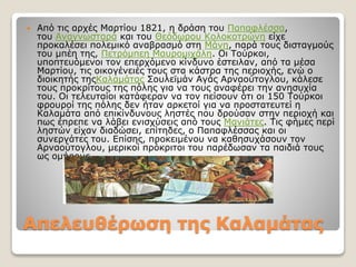 Απελευθέρωση της Καλαµάτας
 Από τις αρχές Μαρτίου 1821, η δράση του Παπαφλέσσα,
του Αναγνωσταρά και του Θεόδωρου Κολοκοτρώνη είχε
προκαλέσει πολεμικό αναβρασμό στη Μάνη, παρά τους δισταγμούς
του μπέη της, Πετρόμπεη Μαυρομιχάλη. Οι Τούρκοι,
υποπτευόμενοι τον επερχόμενο κίνδυνο έστειλαν, από τα μέσα
Μαρτίου, τις οικογένειές τους στα κάστρα της περιοχής, ενώ ο
διοικητής τηςΚαλαμάτας Σουλεϊμάν Αγάς Αρναούτογλου, κάλεσε
τους προκρίτους της πόλης για να τους αναφέρει την ανησυχία
του. Οι τελευταίοι κατάφεραν να τον πείσουν ότι οι 150 Τούρκοι
φρουροί της πόλης δεν ήταν αρκετοί για να προστατευτεί η
Καλαμάτα από επικίνδυνους ληστές που δρούσαν στην περιοχή και
πως έπρεπε να λάβει ενισχύσεις από τους Μανιάτες. Τις φήμες περί
ληστών είχαν διαδώσει, επίτηδες, ο Παπαφλέσσας και οι
συνεργάτες του. Επίσης, προκειμένου να καθησυχάσουν τον
Αρναούτογλου, μερικοί πρόκριτοι του παρέδωσαν τα παιδιά τους
ως ομήρους
 