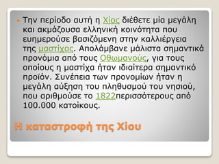 Η καταστροφή της Χίου
 Την περίοδο αυτή η Χίος διέθετε μία μεγάλη
και ακμάζουσα ελληνική κοινότητα που
ευημερούσε βασιζόμενη στην καλλιέργεια
της μαστίχας. Απολάμβανε μάλιστα σημαντικά
προνόμια από τους Οθωμανούς, για τους
οποίους η μαστίχα ήταν ιδιαίτερα σημαντικό
προϊόν. Συνέπεια των προνομίων ήταν η
μεγάλη αύξηση του πληθυσμού του νησιού,
που αριθμούσε το 1822περισσότερους από
100.000 κατοίκους.
 