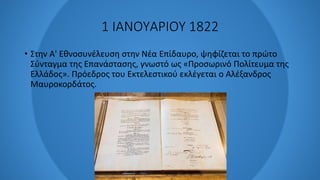 1 ΙΑΝΟΥΑΡΙΟΥ 1822
• Στην Α' Εθνοσυνέλευση στην Νέα Επίδαυρο, ψηφίζεται το πρώτο
Σύνταγμα της Επανάστασης, γνωστό ως «Προσωρινό Πολίτευμα της
Ελλάδος». Πρόεδρος του Εκτελεστικού εκλέγεται ο Αλέξανδρος
Μαυροκορδάτος.
 