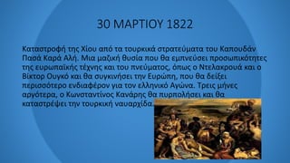 30 ΜΑΡΤΙΟΥ 1822
Καταστροφή της Χίου από τα τουρκικά στρατεύματα του Καπουδάν
Πασά Καρά Αλή. Μια μαζική θυσία που θα εμπνεύσει προσωπικότητες
της ευρωπαϊκής τέχνης και του πνεύματος, όπως ο Ντελακρουά και ο
Βίκτορ Ουγκό και θα συγκινήσει την Ευρώπη, που θα δείξει
περισσότερο ενδιαφέρον για τον ελληνικό Αγώνα. Τρεις μήνες
αργότερα, ο Κωνσταντίνος Κανάρης θα πυρπολήσει και θα
καταστρέψει την τουρκική ναυαρχίδα.
 