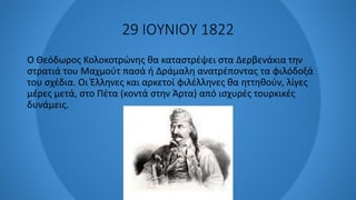 29 ΙΟΥΝΙΟΥ 1822
Ο Θεόδωρος Κολοκοτρώνης θα καταστρέψει στα Δερβενάκια την
στρατιά του Μαχμούτ πασά ή Δράμαλη ανατρέποντας τα φιλόδοξά
του σχέδια. Οι Έλληνες και αρκετοί φιλέλληνες θα ηττηθούν, λίγες
μέρες μετά, στο Πέτα (κοντά στην Άρτα) από ισχυρές τουρκικές
δυνάμεις.
 