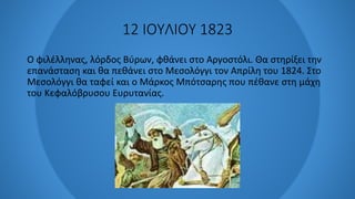 12 ΙΟΥΛΙΟΥ 1823
Ο φιλέλληνας, λόρδος Βύρων, φθάνει στο Αργοστόλι. Θα στηρίξει την
επανάσταση και θα πεθάνει στο Μεσολόγγι τον Απρίλη του 1824. Στο
Μεσολόγγι θα ταφεί και ο Μάρκος Μπότσαρης που πέθανε στη μάχη
του Κεφαλόβρυσου Ευρυτανίας.
 