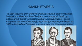 ΦΙΛΙΚΗ ΕΤΑΙΡΕΙΑ
Το 1814 Ιδρύεται στην Οδησσό η Φιλική Εταιρεία, από τον Νικόλαο
Σκουφά, τον Αθανάσιο Τσακάλωφ και τον Εμμανουήλ Ξάνθο, με
αποκλειστικό σκοπό την προετοιμασία της επανάστασης. Γενικός
Επίτροπος της «Ανωτάτης Αρχής της Φιλικής Εταιρείας» ανέλαβε, το
1820, ο Αλέξανδρος Υψηλάντης, αξιωματικός του τσαρικού στρατού.
 