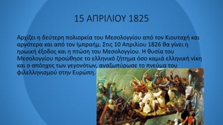 15 ΑΠΡΙΛΙΟΥ 1825
Αρχίζει η δεύτερη πολιορκία του Μεσολογγίου από τον Κιουταχή και
αργότερα και από τον Ιμπραήμ. Στις 10 Απριλίου 1826 θα γίνει η
ηρωική έξοδος και η πτώση του Μεσολογγίου. Η θυσία του
Μεσολογγίου προώθησε το ελληνικό ζήτημα όσο καμιά ελληνική νίκη
και ο απόηχος των γεγονότων, αναζωπύρωσε το πνεύμα του
φιλελληνισμού στην Ευρώπη.
 
