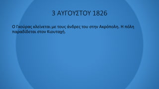 3 ΑΥΓΟΥΣΤΟΥ 1826
Ο Γκούρας κλείνεται με τους άνδρες του στην Ακρόπολη. Η πόλη
παραδίδεται στον Κιουταχή.
 