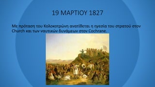 19 ΜΑΡΤΙΟΥ 1827
Με πρόταση του Κολοκοτρώνη ανατίθεται η ηγεσία του στρατού στον
Church και των ναυτικών δυνάμεων στον Cochrane.
 
