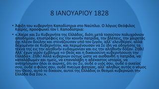 8 ΙΑΝΟΥΑΡΙΟΥ 1828
• Άφιξη του κυβερνήτη Καποδίστρια στο Ναύπλιο. Ο λόγιος Θεόφιλος
Καϊρης, προσφωνεί τον Ι. Καποδίστρια:
• «.Χαίρε και Συ Κυβερνήτα της Ελλάδος, διότι μετά τοσούτον πολυχρόνιον
αποδημίαν, επιστρέφεις εις την κοινήν πατρίδα, την βλέπεις, την χαιρετάς
όχι πλέον δούλην και στενάζουσαν υπό τον ζυγόν, αλλ' ελευθέραν, αλλά
δεχομένην σε Κυβερνήτην, και περιμένουσαν να Σε ίδη να οδηγήσης τα
τέκνα της εις την αληθινήν ευδαιμονίαν και εις την αληθινήν δόξαν. Ζήθι!
Αλλ' έχων ιερόν έμβλημα «ο Θεός και η δικαιοσύνη κυβερνήσουσι την
Ελλάδα». Ζήθι! Αλλά κυβερνών ούτως ώστε να αισθανθή η πατρίδα, να
καταλάβωμεν και ημείς, να επαναλάβη η αδέκαστος ιστορία, να
αντηχήσωσιν όλοι οι αιώνες, ότι ου Συ, ουδέ ο υιός σου, ουδέ ο οικείος
σου, ουδέ ο φίλος σου, ουδέ πνεύμα φατρίας, αλλ' αληθώς αυτός ο νόμος
του Θεού, αυτό το δίκαιον, αυτοί της Ελλάδος οι θεσμοί κυβερνώσι την
Ελλάδα δια Σου.».
 
