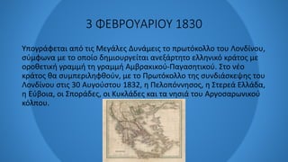 3 ΦΕΒΡΟΥΑΡΙΟΥ 1830
Υπογράφεται από τις Μεγάλες Δυνάμεις το πρωτόκολλο του Λονδίνου,
σύμφωνα με το οποίο δημιουργείται ανεξάρτητο ελληνικό κράτος με
οροθετική γραμμή τη γραμμή Αμβρακικού-Παγασητικού. Στο νέο
κράτος θα συμπεριληφθούν, με το Πρωτόκολλο της συνδιάσκεψης του
Λονδίνου στις 30 Αυγούστου 1832, η Πελοπόννησος, η Στερεά Ελλάδα,
η Εύβοια, οι Σποράδες, οι Κυκλάδες και τα νησιά του Αργοσαρωνικού
κόλπου.
 