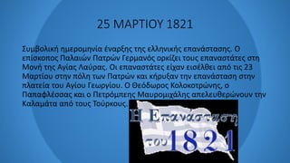 25 ΜΑΡΤΙΟΥ 1821
Συμβολική ημερομηνία έναρξης της ελληνικής επανάστασης. Ο
επίσκοπος Παλαιών Πατρών Γερμανός ορκίζει τους επαναστάτες στη
Μονή της Αγίας Λαύρας. Οι επαναστάτες είχαν εισέλθει από τις 23
Μαρτίου στην πόλη των Πατρών και κήρυξαν την επανάσταση στην
πλατεία του Αγίου Γεωργίου. Ο Θεόδωρος Κολοκοτρώνης, ο
Παπαφλέσσας και ο Πετρόμπεης Μαυρομιχάλης απελευθερώνουν την
Καλαμάτα από τους Τούρκους.
 