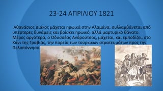 23-24 ΑΠΡΙΛΙΟΥ 1821
Αθανάσιος Διάκος μάχεται ηρωικά στην Αλαμάνα, συλλαμβάνεται από
υπέρτερες δυνάμεις και βρίσκει ηρωικό, αλλά μαρτυρικό θάνατο.
Μέρες αργότερα, ο Οδυσσέας Ανδρούτσος, μάχεται, και εμποδίζει, στο
Χάνι της Γραβιάς, την πορεία των τούρκικων στρατευμάτων προς την
Πελοπόννησο.
 