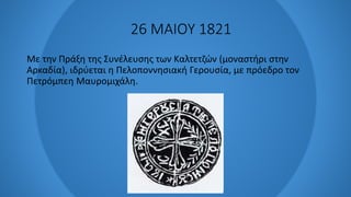 26 ΜΑΙΟΥ 1821
Με την Πράξη της Συνέλευσης των Καλτετζών (μοναστήρι στην
Αρκαδία), ιδρύεται η Πελοποννησιακή Γερουσία, με πρόεδρο τον
Πετρόμπεη Μαυρομιχάλη.
 
