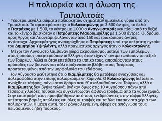 Η πολιορκία και η άλωση της
Τριπολιτσάς• Τέσσερα μεγάλα σώματα πολιορκητών σχημάτιζαν ημικύκλιο γύρω από την
Τριπολιτσά. Το αριστερό κατείχε ο Κολοκοτρώνης με 2.500 άντρες, το δεξιό
ο Γιατράκος με 1.500, το κέντρο με 1.000 ο Αναγνωσταράς και πίσω από το δεξιό
και το κέντρο βρισκόταν ο Πετρόμπεης Μαυρομιχάλης με 1.500 άντρες. Οι δρόμοι
προς Άργος και Λεοντάρι φυλάγονταν από 150 και τριακόσιους άντρες
αντίστοιχα. Αρχιστράτηγος ανακηρύχθηκε ο Πετρόμπεης υπό την υπέρτατη ηγεσία
του Δημητρίου Υψηλάντη, αλλά πραγματικός αρχηγός ήταν ο Κολοκοτρώνης.
• Μέχρι τον Αύγουστο λάμβαναν χώρα ακροβολισμοί μεταξύ των εμπολέμων,
στους οποίους υπερτερούσαν οι Έλληνες όταν είχαν ν’ αντιμετωπίσουν το πεζικό
των Τούρκων. Αλλά κι όταν επετίθετο το ιππικό τους, αποσύρονταν στους
πρόποδες των βουνών και πάλι προξενούσαν βλάβη στους Τούρκους
προστατευμένοι από την μορφολογία του εδάφους.
• Τον Αύγουστο μαθεύτηκε ότι ο Κιαμήλμπεης θα μετέφερε ενισχύσεις και
πολεμοφόδια στην επίσης πολιορκούμενη Κόρινθο. Ο Κολοκοτρώνης διέταξε κι
ανοίχθηκε τάφρος πάνω στον δρόμο που θ’ ακολουθούσαν οι Τούρκοι, αλλά ο
Κιαμήλμπεης δεν βγήκε τελικά. Βγήκαν όμως στις 10 Αυγούστου πάνω από
τέσσερις χιλιάδες Τούρκοι και συγκέντρωσαν άφθονα τρόφιμα από τα γύρω χωριά.
Στην επιστροφή τους προσβλήθηκαν από τους ενεδρεύοντες στην τάφρο Έλληνες,
υπέστησαν βαριές απώλειες και όλες οι τροφές και τα ζώα έπεσαν στα χέρια των
πολιορκητών. Η μάχη αυτή, της Γράνας λεγόμενη, έφερε σε απόγνωση τους
πεινασμένους ήδη Τούρκους.
 