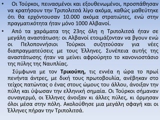 • Οι Τούρκοι, πεινασμένοι και εξουθενωμένοι, προσπάθησαν
να κρατήσουν την Τριπολιτσά λίγο ακόμα, καθώς μαθεύτηκε
ότι θα ερχόντουσαν 10.000 ακόμα στρατιώτες, ενώ στην
πραγματικότητα ήταν μόνο 1000 Αλβανοί.
• Από τα χαράματα της 23ης όλη η Τριπολιτσά ήταν σε
μεγάλη αναστάτωση: οι Αλβανοί ετοιμάζονταν να βγουν ενώ
οι Πελοποννήσιοι Τούρκοι συζητούσαν για νέες
διαπραγματεύσεις με τους Έλληνες. Συνέπεια αυτής της
αναστάτωσης ήταν να μείνει αφρούρητο το κανονιοστάσιο
της πύλης της Ναυπλίας.
Σύμφωνα με τον Τρικούπη, τις εννέα η ώρα το πρωί
πενήντα άντρες, με δική τους πρωτοβουλία, ανέβηκαν στο
τείχος πατώντας ο ένας στους ώμους του άλλου, άνοιξαν την
πύλη και ύψωσαν την ελληνική σημαία. Οι Τούρκοι σήμαναν
συναγερμό, οι Έλληνες άνοιξαν κι άλλες πύλες, κι όρμησαν
όλοι μέσα στην πόλη. Ακολούθησε μια μεγάλη σφαγή και οι
Έλληνες πήραν την Τριπολιτσά.
 